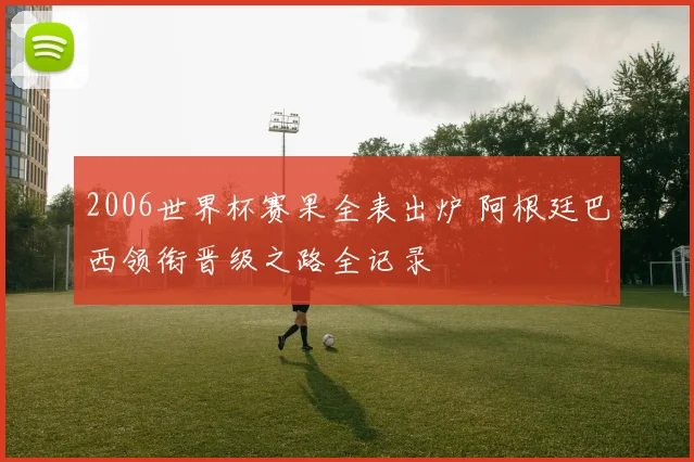 2006世界杯赛果全表出炉 阿根廷巴西领衔晋级之路全记录
