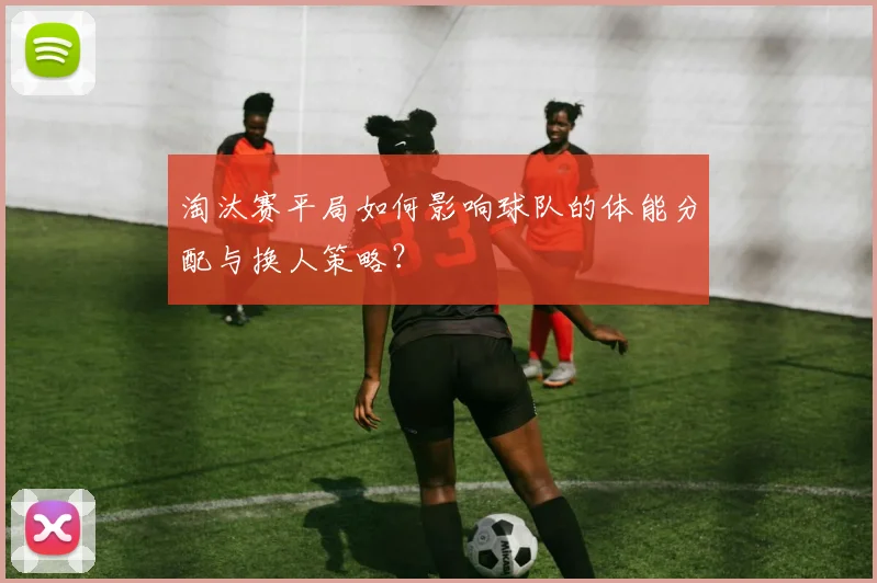 淘汰赛平局如何影响球队的体能分配与换人策略？