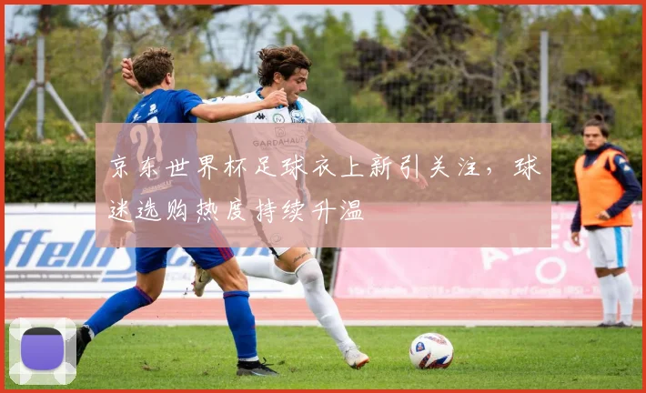 京东世界杯足球衣上新引关注，球迷选购热度持续升温