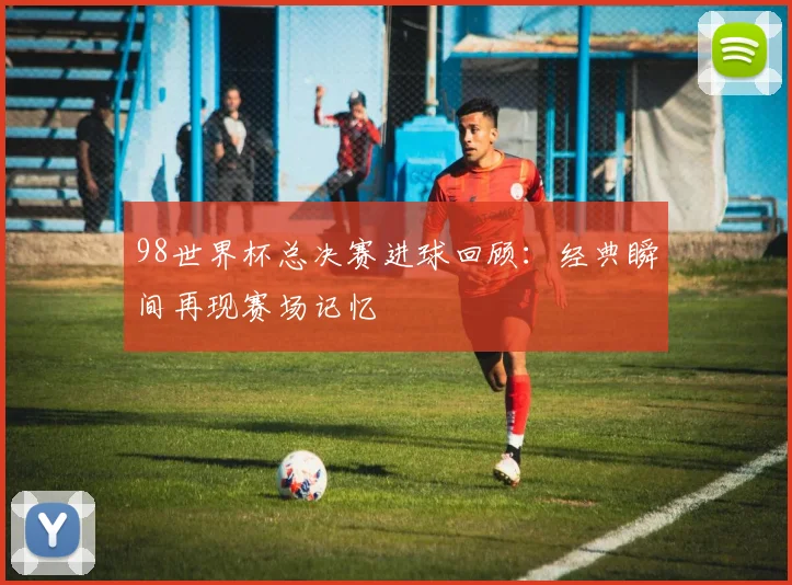 98世界杯总决赛进球回顾：经典瞬间再现赛场记忆