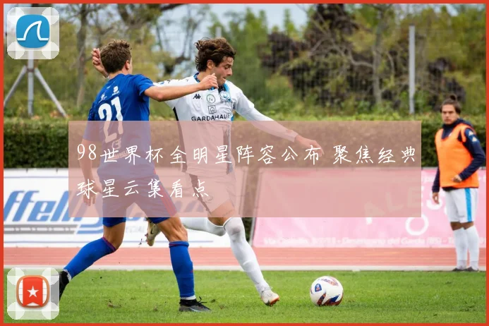 98世界杯全明星阵容公布 聚焦经典球星云集看点