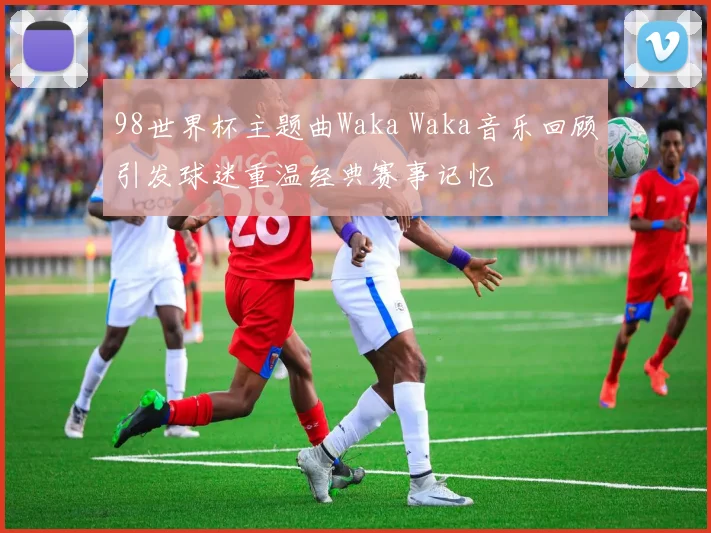 98世界杯主题曲Waka Waka音乐回顾引发球迷重温经典赛事记忆