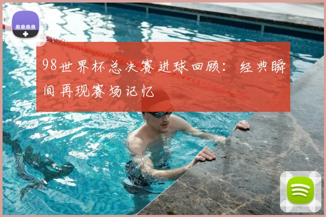 98世界杯总决赛进球回顾：经典瞬间再现赛场记忆