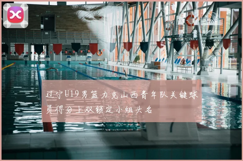 辽宁U19男篮力克山西青年队关键球员得分上双锁定小组头名